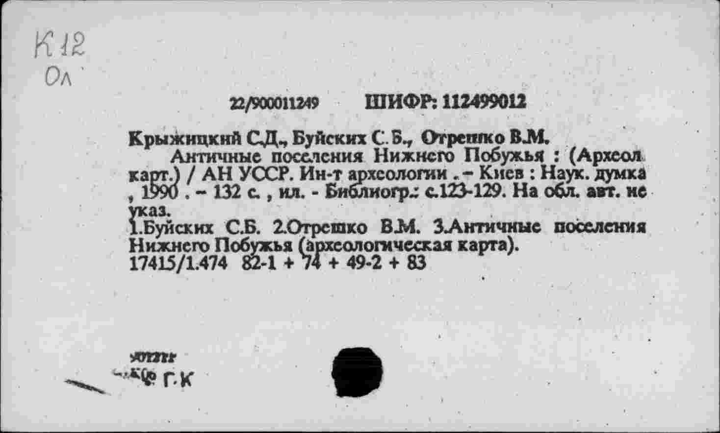 ﻿Ол
22/900011249 ШИФР: 112499012
Крыжицкнй СД^ Буйских CS., Отреплсо ВЈИ.
Античные поселения Нижнего Побужья : (Археол карт.) / АН УССР. Ин-т археологии . - Киев : Наук, думка , 1990 . - 132 с , ил. - Библиогр^ с.123-129. На обл. авт. не указ.
І.Буйских С.Б. 2.Отрсшко ВЈИ. ЗАнтичные поселения Нижнего Побужья (археологическая карта).
17415/1.474 82-1 + 74 + 49-2 + 83
*rmr